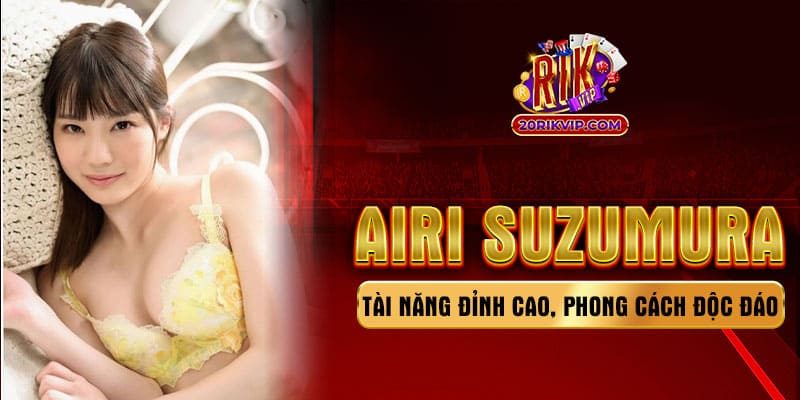 Airi Suzumura - Tài năng đỉnh cao phong cách độc đáo